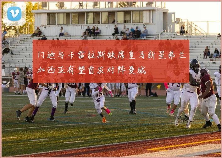 门迪与卡雷拉斯缺席皇马新星弗兰加西亚有望首发对阵曼城