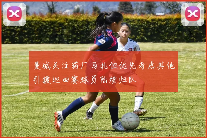 曼城关注药厂马扎但优先考虑其他引援巡回赛球员陆续归队