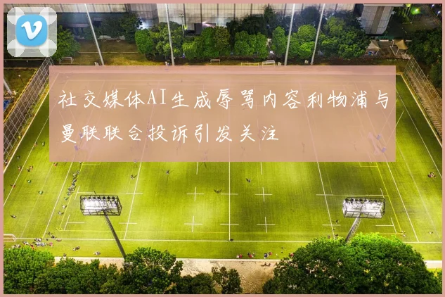 社交媒体AI生成辱骂内容利物浦与曼联联合投诉引发关注