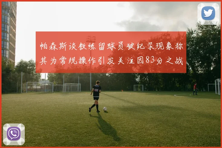 帕森斯谈教练留球员破纪录现象称其为常规操作引发关注因83分之战