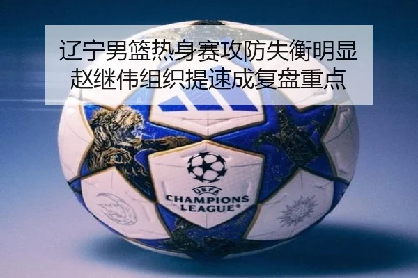 辽宁男篮热身赛攻防失衡明显 赵继伟组织提速成复盘重点（kaiyun..comapp）